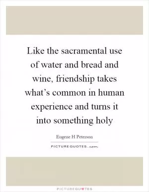 Like the sacramental use of water and bread and wine, friendship takes what’s common in human experience and turns it into something holy Picture Quote #1