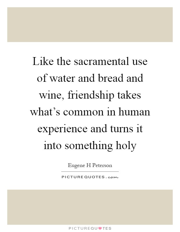 Like the sacramental use of water and bread and wine, friendship takes what's common in human experience and turns it into something holy Picture Quote #1