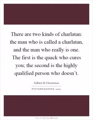 There are two kinds of charlatan: the man who is called a charlatan, and the man who really is one. The first is the quack who cures you; the second is the highly qualified person who doesn’t Picture Quote #1