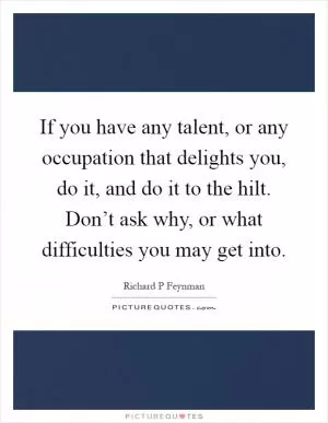 If you have any talent, or any occupation that delights you, do it, and do it to the hilt. Don’t ask why, or what difficulties you may get into Picture Quote #1