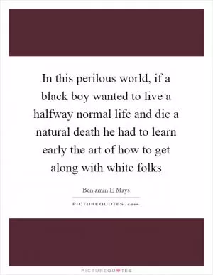 In this perilous world, if a black boy wanted to live a halfway normal life and die a natural death he had to learn early the art of how to get along with white folks Picture Quote #1