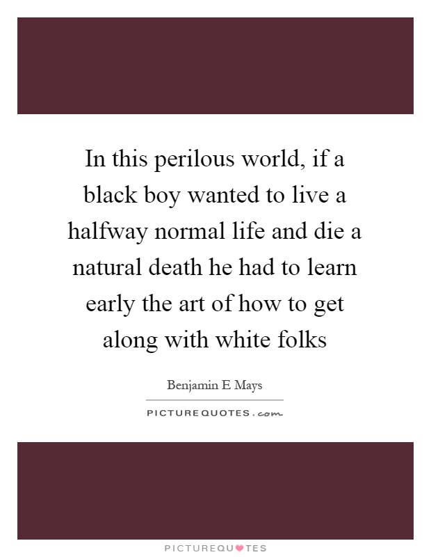 In this perilous world, if a black boy wanted to live a halfway normal life and die a natural death he had to learn early the art of how to get along with white folks Picture Quote #1