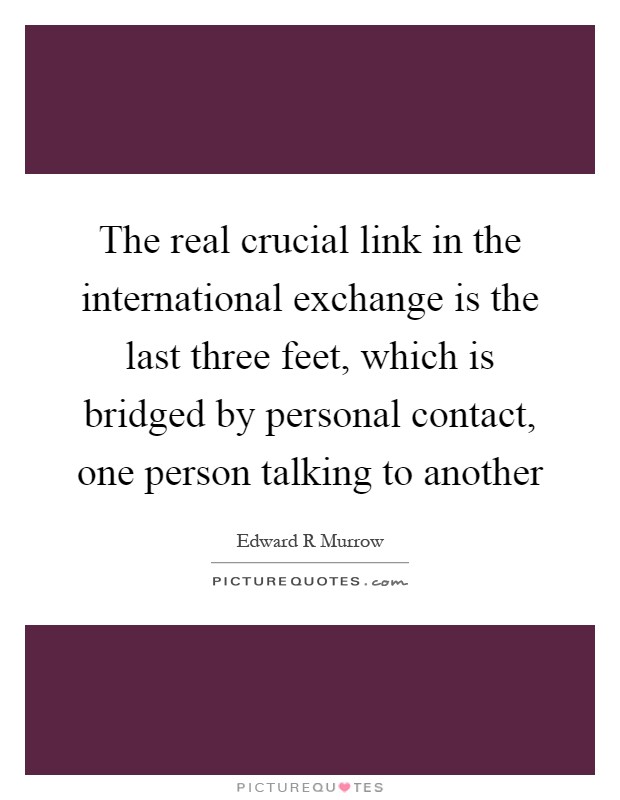 The real crucial link in the international exchange is the last three feet, which is bridged by personal contact, one person talking to another Picture Quote #1