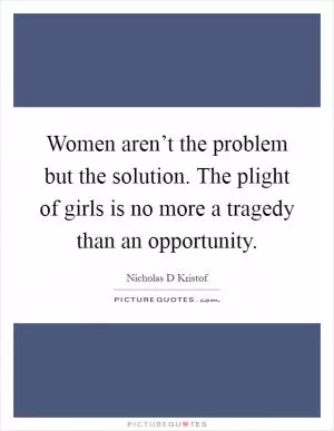 Women aren’t the problem but the solution. The plight of girls is no more a tragedy than an opportunity Picture Quote #1