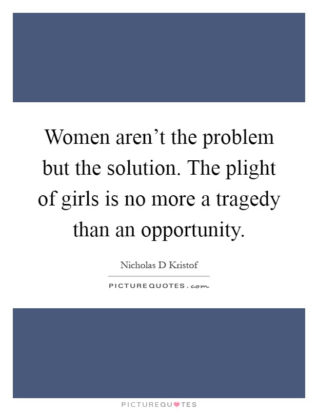 Women aren't the problem but the solution. The plight of girls is no more a tragedy than an opportunity Picture Quote #1