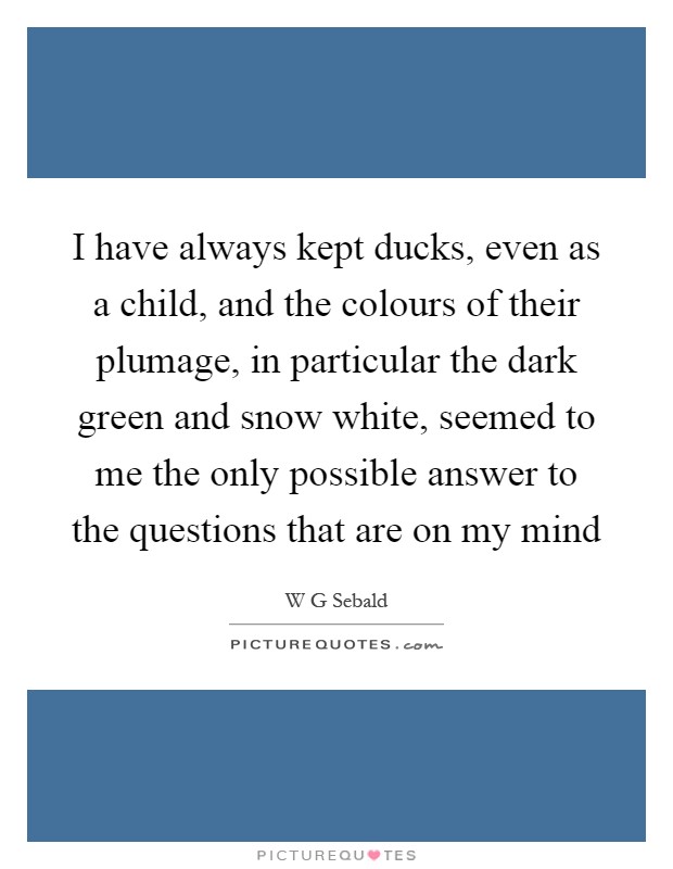 I have always kept ducks, even as a child, and the colours of their plumage, in particular the dark green and snow white, seemed to me the only possible answer to the questions that are on my mind Picture Quote #1