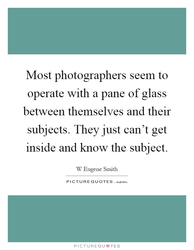 Most photographers seem to operate with a pane of glass between themselves and their subjects. They just can't get inside and know the subject Picture Quote #1