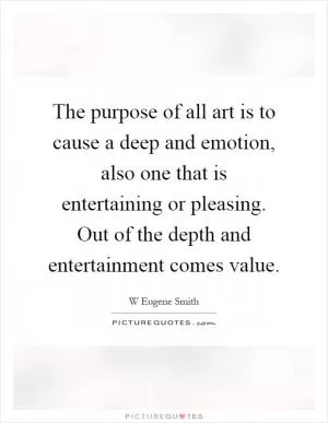 The purpose of all art is to cause a deep and emotion, also one that is entertaining or pleasing. Out of the depth and entertainment comes value Picture Quote #1