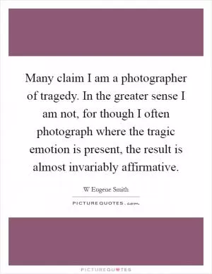 Many claim I am a photographer of tragedy. In the greater sense I am not, for though I often photograph where the tragic emotion is present, the result is almost invariably affirmative Picture Quote #1