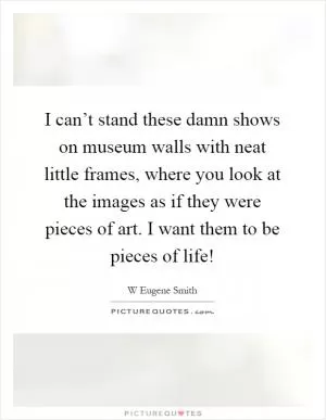 I can’t stand these damn shows on museum walls with neat little frames, where you look at the images as if they were pieces of art. I want them to be pieces of life! Picture Quote #1