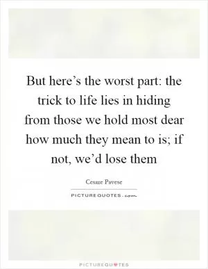 But here’s the worst part: the trick to life lies in hiding from those we hold most dear how much they mean to is; if not, we’d lose them Picture Quote #1