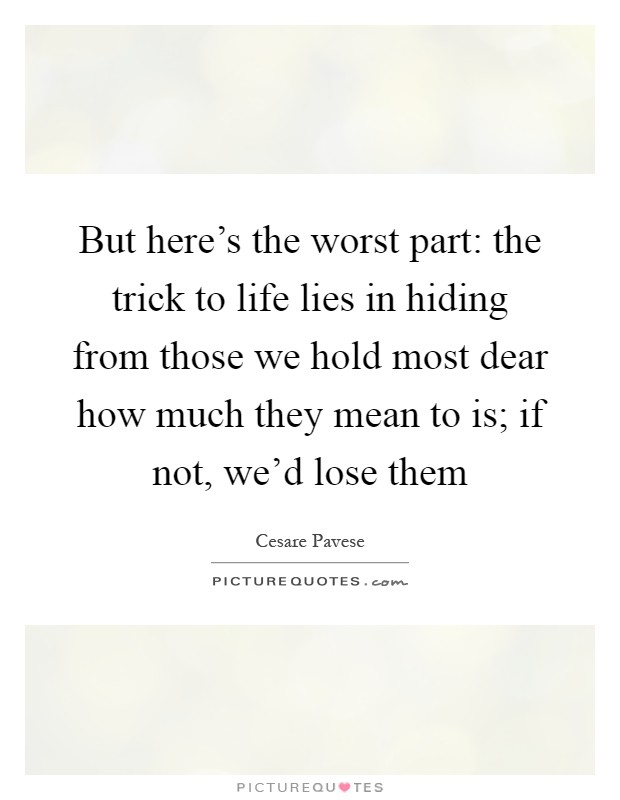 But here's the worst part: the trick to life lies in hiding from those we hold most dear how much they mean to is; if not, we'd lose them Picture Quote #1