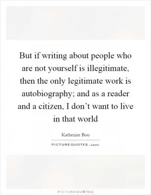 But if writing about people who are not yourself is illegitimate, then the only legitimate work is autobiography; and as a reader and a citizen, I don’t want to live in that world Picture Quote #1