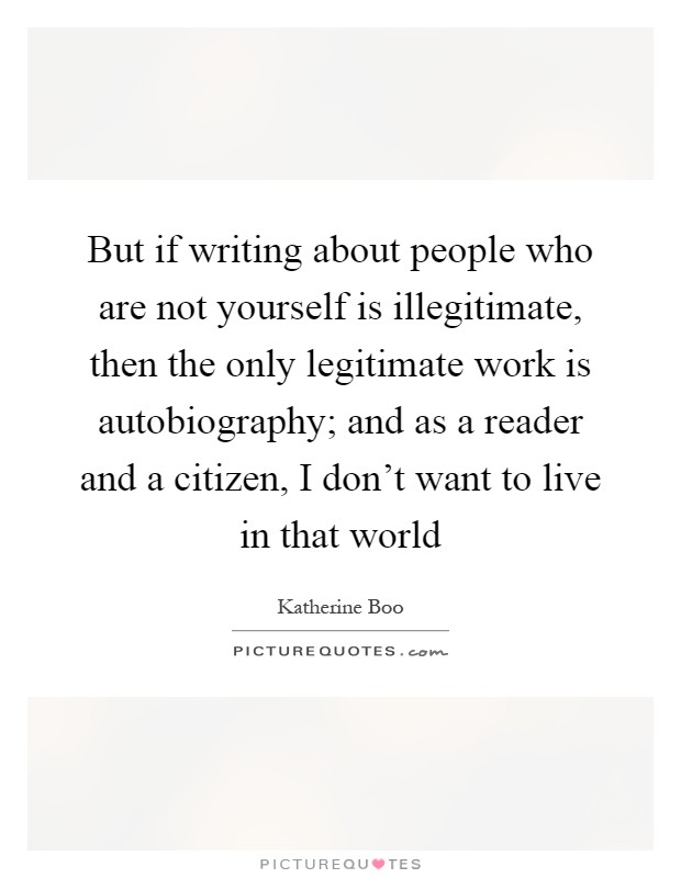 But if writing about people who are not yourself is illegitimate, then the only legitimate work is autobiography; and as a reader and a citizen, I don't want to live in that world Picture Quote #1