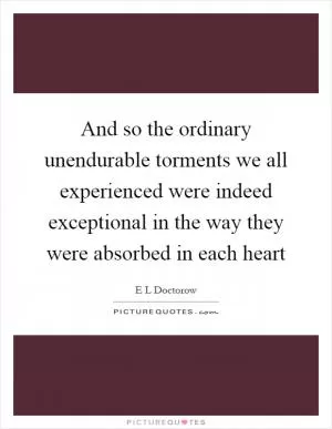 And so the ordinary unendurable torments we all experienced were indeed exceptional in the way they were absorbed in each heart Picture Quote #1