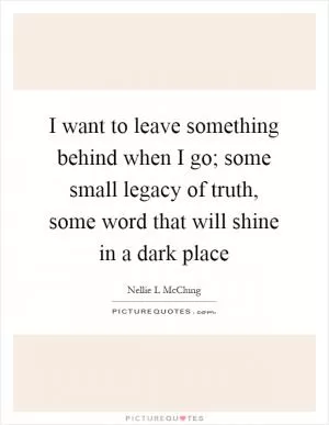 I want to leave something behind when I go; some small legacy of truth, some word that will shine in a dark place Picture Quote #1