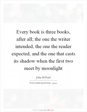 Every book is three books, after all; the one the writer intended, the one the reader expected, and the one that casts its shadow when the first two meet by moonlight Picture Quote #1