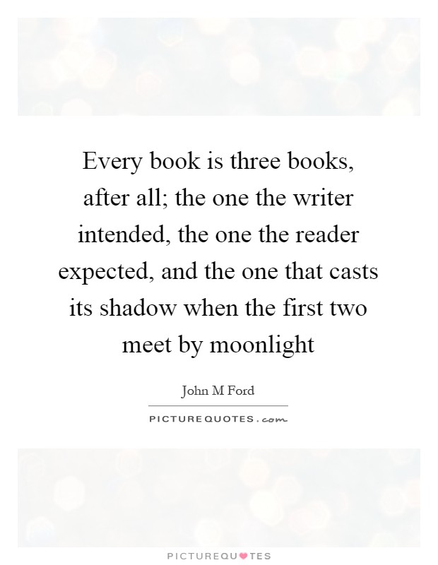 Every book is three books, after all; the one the writer intended, the one the reader expected, and the one that casts its shadow when the first two meet by moonlight Picture Quote #1