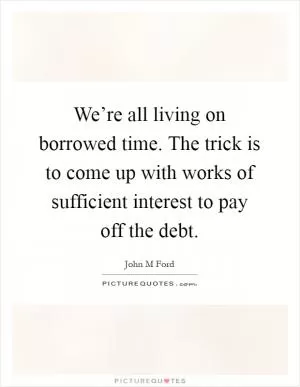We’re all living on borrowed time. The trick is to come up with works of sufficient interest to pay off the debt Picture Quote #1