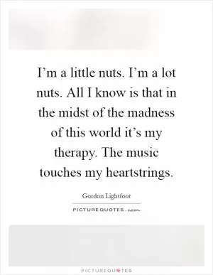 I’m a little nuts. I’m a lot nuts. All I know is that in the midst of the madness of this world it’s my therapy. The music touches my heartstrings Picture Quote #1