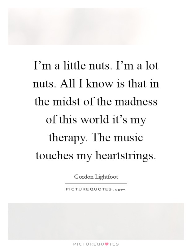 I'm a little nuts. I'm a lot nuts. All I know is that in the midst of the madness of this world it's my therapy. The music touches my heartstrings Picture Quote #1