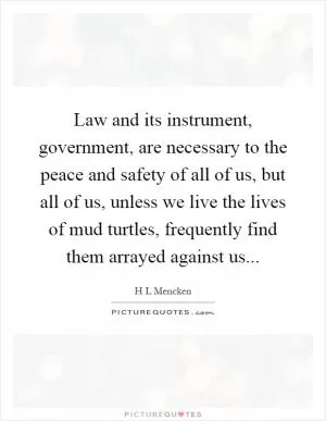 Law and its instrument, government, are necessary to the peace and safety of all of us, but all of us, unless we live the lives of mud turtles, frequently find them arrayed against us Picture Quote #1