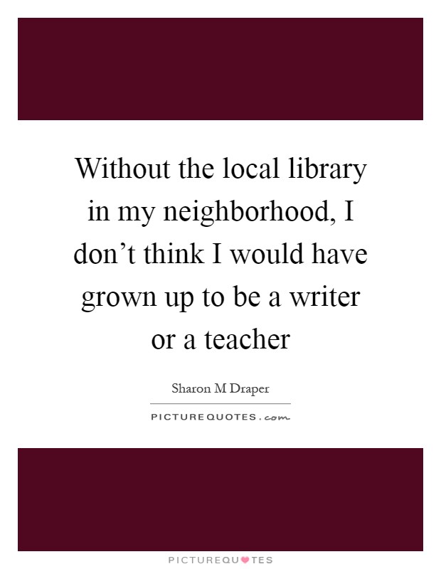 Without the local library in my neighborhood, I don't think I would have grown up to be a writer or a teacher Picture Quote #1