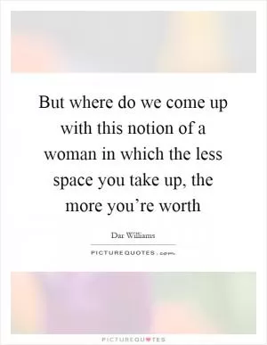 But where do we come up with this notion of a woman in which the less space you take up, the more you’re worth Picture Quote #1