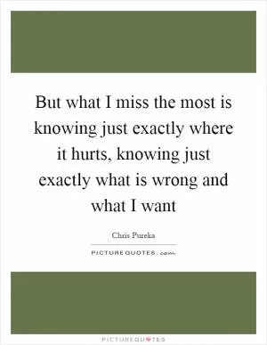 But what I miss the most is knowing just exactly where it hurts, knowing just exactly what is wrong and what I want Picture Quote #1