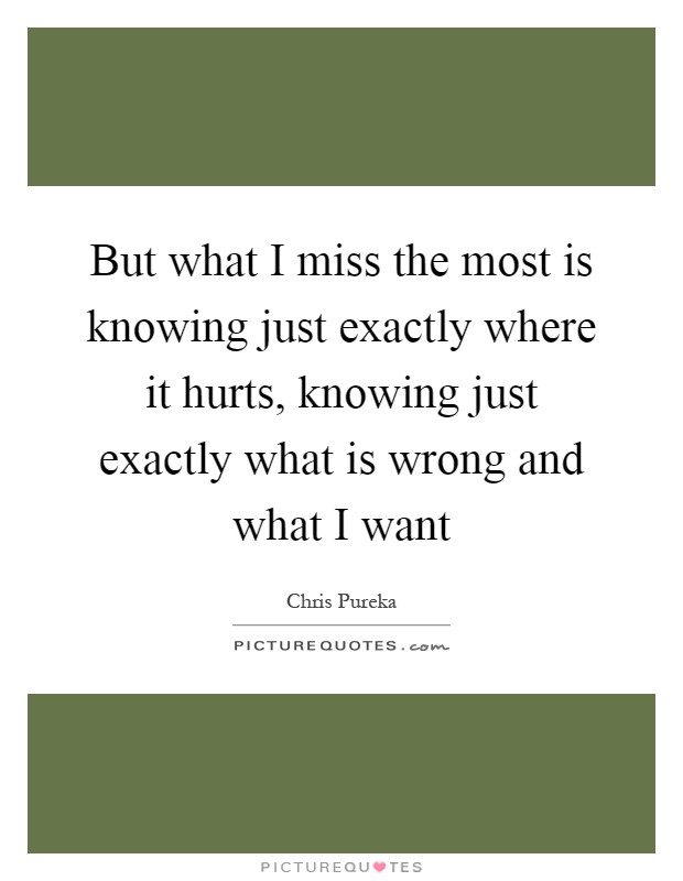 But what I miss the most is knowing just exactly where it hurts, knowing just exactly what is wrong and what I want Picture Quote #1