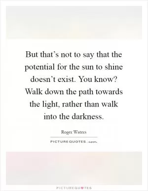 But that’s not to say that the potential for the sun to shine doesn’t exist. You know? Walk down the path towards the light, rather than walk into the darkness Picture Quote #1