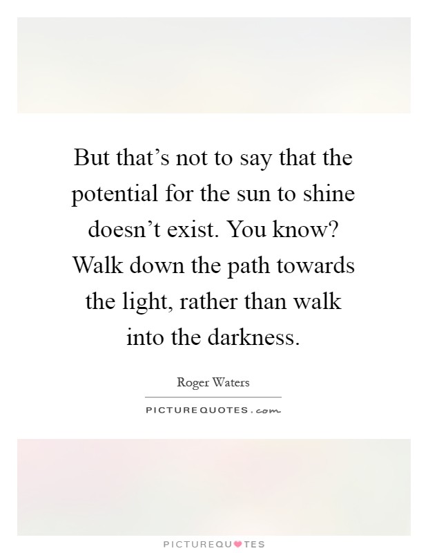 But that's not to say that the potential for the sun to shine doesn't exist. You know? Walk down the path towards the light, rather than walk into the darkness Picture Quote #1