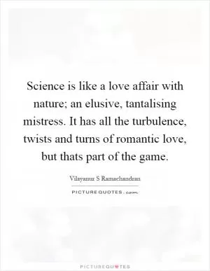 Science is like a love affair with nature; an elusive, tantalising mistress. It has all the turbulence, twists and turns of romantic love, but thats part of the game Picture Quote #1