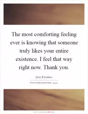The most comforting feeling ever is knowing that someone truly likes your entire existence. I feel that way right now. Thank you Picture Quote #1