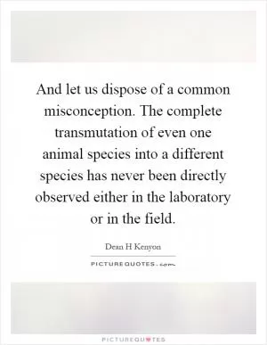 And let us dispose of a common misconception. The complete transmutation of even one animal species into a different species has never been directly observed either in the laboratory or in the field Picture Quote #1