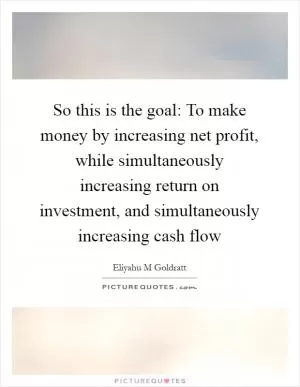 So this is the goal: To make money by increasing net profit, while simultaneously increasing return on investment, and simultaneously increasing cash flow Picture Quote #1