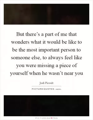 But there’s a part of me that wonders what it would be like to be the most important person to someone else, to always feel like you were missing a piece of yourself when he wasn’t near you Picture Quote #1