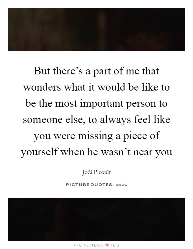 But there's a part of me that wonders what it would be like to be the most important person to someone else, to always feel like you were missing a piece of yourself when he wasn't near you Picture Quote #1