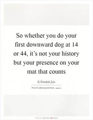 So whether you do your first downward dog at 14 or 44, it’s not your history but your presence on your mat that counts Picture Quote #1