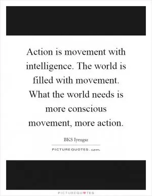 Action is movement with intelligence. The world is filled with movement. What the world needs is more conscious movement, more action Picture Quote #1