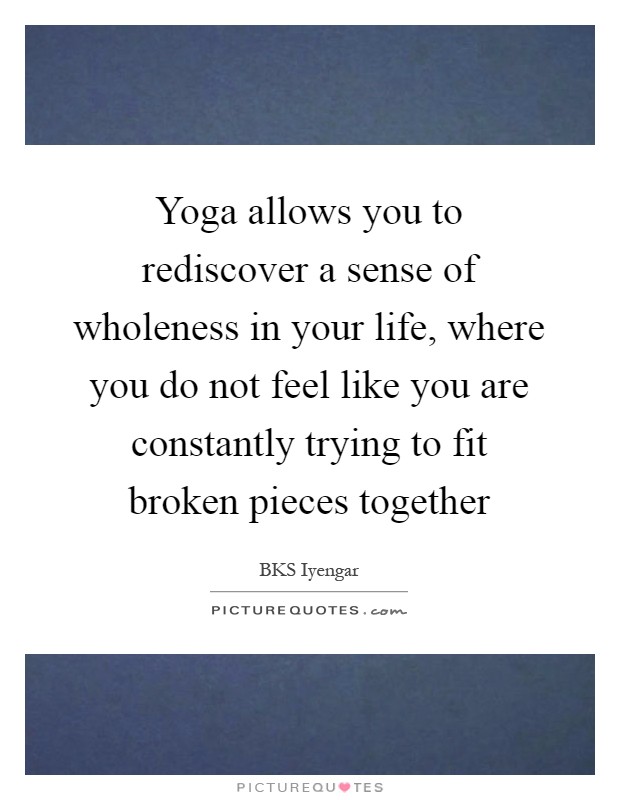 Yoga allows you to rediscover a sense of wholeness in your life, where you do not feel like you are constantly trying to fit broken pieces together Picture Quote #1