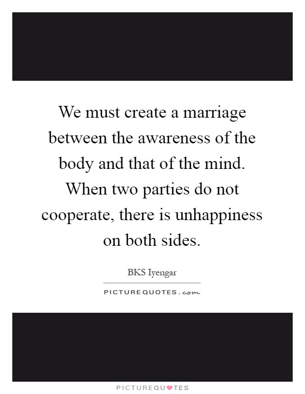 We must create a marriage between the awareness of the body and that of the mind. When two parties do not cooperate, there is unhappiness on both sides Picture Quote #1