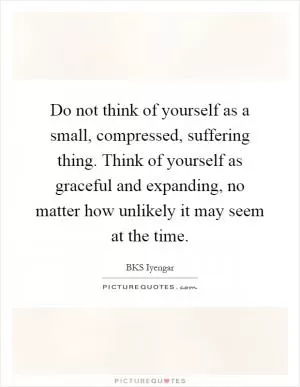Do not think of yourself as a small, compressed, suffering thing. Think of yourself as graceful and expanding, no matter how unlikely it may seem at the time Picture Quote #1