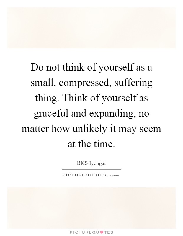 Do not think of yourself as a small, compressed, suffering thing. Think of yourself as graceful and expanding, no matter how unlikely it may seem at the time Picture Quote #1