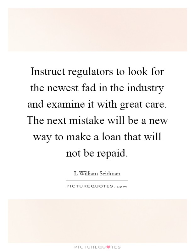 Instruct regulators to look for the newest fad in the industry and examine it with great care. The next mistake will be a new way to make a loan that will not be repaid Picture Quote #1