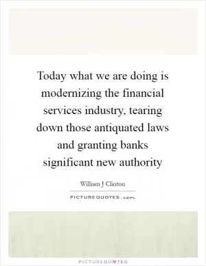 Today what we are doing is modernizing the financial services industry, tearing down those antiquated laws and granting banks significant new authority Picture Quote #1