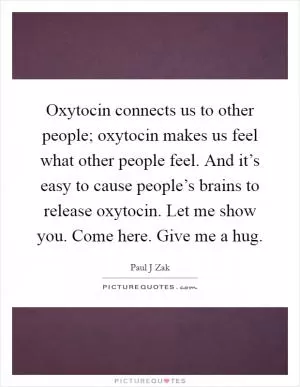 Oxytocin connects us to other people; oxytocin makes us feel what other people feel. And it’s easy to cause people’s brains to release oxytocin. Let me show you. Come here. Give me a hug Picture Quote #1