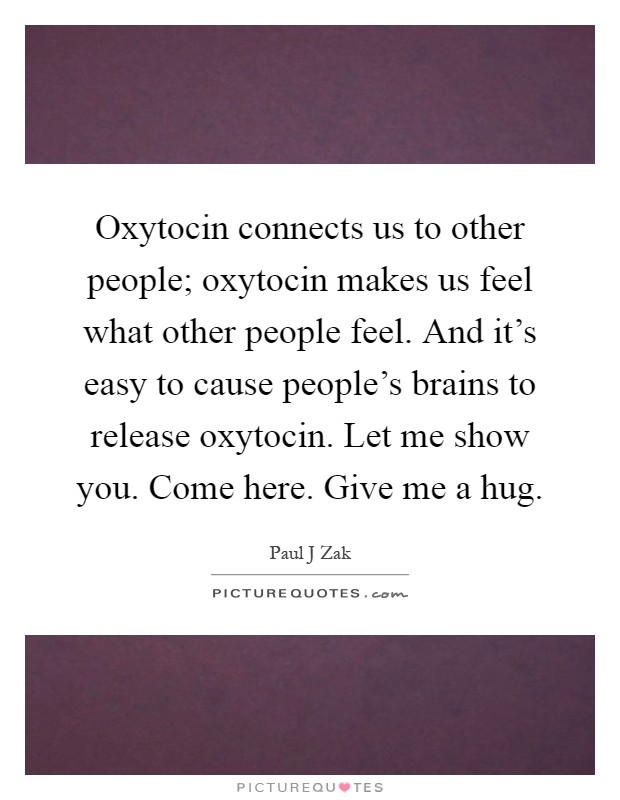 Oxytocin connects us to other people; oxytocin makes us feel what other people feel. And it's easy to cause people's brains to release oxytocin. Let me show you. Come here. Give me a hug Picture Quote #1