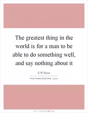The greatest thing in the world is for a man to be able to do something well, and say nothing about it Picture Quote #1