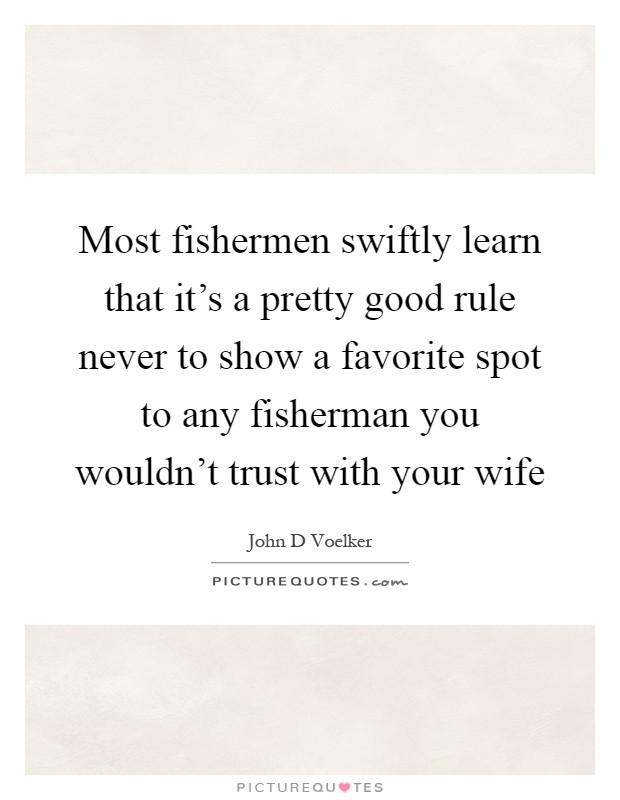 Most fishermen swiftly learn that it's a pretty good rule never to show a favorite spot to any fisherman you wouldn't trust with your wife Picture Quote #1